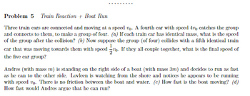 Problem 5 Train Reaction + Boat Run
Three train cars are connected and moving at a speed up. A fourth car with speed 400 catches the group
and connects to them, to make a group of four. (a) If each train car has identical mass, what is the speed
of the group after the collision? (b) Now suppose the group (of four) collides with a fifth identical train
car that was moving towards them with speed. If they all couple together, what is the final speed of
the five car group?
Andres (with mass m) is standing on the right side of a boat (with mass 3m) and decides to run as fast
as he can to the other side. Lovleen is watching from the shore and notices he appears to be running
with speed vo. There is no friction between the boat and water. (c) How fast is the boat moving? (d)
How fast would Andres argue that he can run?