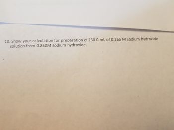 **Transcription for Educational Website:**

---

10. Show your calculation for preparation of 230.0 mL of 0.265 M sodium hydroxide solution from 0.850 M sodium hydroxide.

---

*Explanation:*

This question involves a dilution calculation using the formula \( M_1 \times V_1 = M_2 \times V_2 \), where:
- \( M_1 \) is the initial molarity (0.850 M),
- \( V_1 \) is the volume of the initial solution to be calculated,
- \( M_2 \) is the final molarity (0.265 M),
- \( V_2 \) is the final volume (230.0 mL). 

You need to find \( V_1 \), the volume of 0.850 M sodium hydroxide needed to make the desired solution.