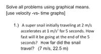 Solve all problems using graphical means.
[use velocity -vs- time graphs]
1.) A super snail initially traveling at 2 m/s
accelerates at 1 m/s? for 5 seconds. How
fast will it be going at the end of the 5
seconds? How far did the snail
travel? (7 m/s, 22.5 m)
