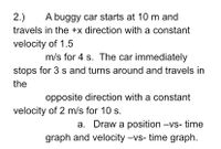 2.)
A buggy car starts at 10 m and
travels in the +x direction with a constant
velocity of 1.5
m/s for 4 s. The car immediately
stops for 3 s and turns around and travels in
the
opposite direction with a constant
velocity of 2 m/s for 10 s.
a. Draw a position -vs- time
graph and velocity -vs- time graph.
