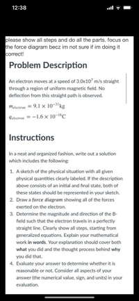 12:38
please show all steps and do all the parts. focus on
the force diagram becz im not sure if im doing it
correct!
Problem Description
An electron moves at a speed of 3.0x107 m/s straight
through a region of uniform magnetic field. No
deflection from this straight path is observed.
melectron = 9.1 x 10-3'kg
Telectron = -1.6 × 10-1°C
Instructions
In a neat and organized fashion, write out a solution
which includes the following:
1. A sketch of the physical situation with all given
physical quantities clearly labeled. If the description
above consists of an initial and final state, both of
these states should be represented in your sketch.
2. Draw a force diagram showing all of the forces
exerted on the electron.
3. Determine the magnitude and direction of the B-
field such that the electron travels in a perfectly
straight line. Clearly show all steps, starting from
generalized equations. Explain your mathematical
work in words. Your explanation should cover both
what you did and the thought process behind why
you did that.
4. Evaluate your answer to determine whether it is
reasonable or not. Consider all aspects of your
answer (the numerical value, sign, and units) in your
evaluation.
