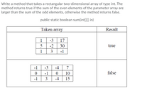 Write a method that takes a rectangular two-dimensional array of type int. The
method returns true if the sum of the even elements of the parameter array are
larger than the sum of the odd elements, otherwise the method returns false.
public static boolean sum(int[]0 in)
Taken array
Result
1
-3
17
5
-2
30
true
1
3
-1
-1
-3
-4
7
-1
10
false
-1
3
-4
15
