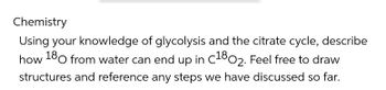 Chemistry
Using your knowledge of glycolysis and the citrate cycle, describe
how 180 from water can end up in C1802. Feel free to draw
structures and reference any steps we have discussed so far.