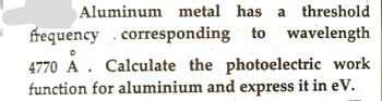 Aluminum metal has a threshold
frequency corresponding to wavelength
4770 A. Calculate the photoelectric work
function for aluminium and express it in eV.