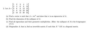 [1
2
3
4
5
2
4
6
8
10
2. Let A= 3
6
9
12 15
4
8
12 16 20
5 10 15 20 25
(a) Find a vector v such that A = vv and show that v is an eigenvector of A.
(b) Find the dimension of the nullspace of A.
(c) Find all eigenvalues and their geometric multiplicities. (Hint: the nullspace of A is the 0-eigenspace
of A.)
(d) Diagonalize A, that is, find an invertible matrix X such that X-¹AX is a diagonal matrix.