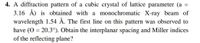 4. A diffraction pattern of a cubic crystal of lattice parameter (a
3.16 Å) is obtained with a monochromatic X-ray beam of
wavelength 1.54 Å. The first line on this pattern was observed to
have (O = 20.3°). Obtain the interplanar spacing and Miller indices
of the reflecting plane?
%3D
