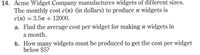 14. Acme Widget Company manufactures widgets of different sizes.
The monthly cost c(n) (in dollars) to produce n widgets is
c(n) = 3.5n + 12000.
a. Find the average cost per widget for making n widgets in
a month.
b. How many widgets must be produced to get the cost per widget
below $5?
