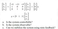 -6 -11
-6
1
X2 + |0 | u
1
X3
y = [0 1 3] x2
a. Is the system controllable?
b. Is the system observable?
c. Can we stabilize the system using state feedback?
