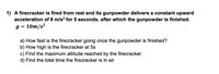 1) A firecracker is fired from rest and its gunpowder delivers a constant upward
acceleration of 8 m/s? for 5 seconds, after which the gunpowder is finished.
g = 10m/s²
a) How fast is the firecracker going once the gunpowder is finished?
b) How high is the firecracker at 5s
c) Find the maximum altitude reached by the firecracker.
d) Find the total time the firecracker is in air
