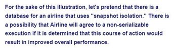 For the sake of this illustration, let's pretend that there is a
database for an airline that uses "snapshot isolation." There is
a possibility that Airline will agree to a non-serializable
execution if it is determined that this course of action would
result in improved overall performance.