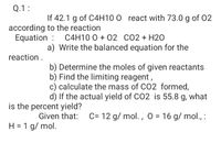 Q.1:
If 42.1 g of C4H10 0 react with 73.0 g of 02
according to the reaction
Equation :
C4H10 0 + 02 CO2 + H20
a) Write the balanced equation for the
reaction.
b) Determine the moles of given reactants
b) Find the limiting reagent,
c) calculate the mass of C02 formed,
d) If the actual yield of CO2 is 55.8 g, what
is the percent yield?
Given that:
C= 12 g/ mol. , O = 16 g/ mol., :
H = 1 g/ mol.
