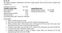 Q. No. 01
The Safeer Company manufactures and sells a single product. Price and cost data on product and
operations are
Selling price per unit
Variable cost per unit
Rs.25.00
Annual fixed costs
Manufacturing overhead
Selling and administrative
Rs.192,000
276,000
Direct materials
Rs.11.00
Direct labor
5.00
Manufacturing overhead
Selling expenses
Forecasted annual sales volume Rs.3,000,000
2.50
1.30
REQUIRED:
1. Safeer's breakeven point in units.
2. How many units Safeer must sell to earn Rs.156,000 of operating income.
3. Safeer estimates that its direct labor costs will increase by 8% next year. How many units
must Safeer sell next year to reach the breakeven point?
4. If Safeer's direct labor cost increase by 8%, what must the selling price per unit of product be
to maintain the same contribution margin ratio?
5. Calculate breakeven point in units, If Safeer's direct labor cost increase by 8% and
manufacturing fixed cost to Rs.150,000.
