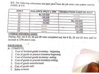 Q.2. The following information has been jaken from the job order cost system used by
AADIL & CO.
JOB #
BALANCE JULY 1, 2006 PRODUCTION COST IN JULY
21
Rs.140,000
108,000
30,000
50,000
--- --
22
23
Rs.166,000
24
130,000
200,000
121,000
80,000
25
26
27
OTHER INFORMATION:
During July Job # 23, 24 and 25 were completed and Job # 21, 22 and 23 were sold on
account at 25% above cost.
REQUIRED:
A- COMPUTE
1. Cost of finished goods inventory - beginning
2. Cost of gouds in proce:s inventory-beginning
3. Cost of finished goods inventory- ending
4. Cost of goods in process inventory-ending
5. Cost of goods manufactured
6. Cost of goods sold
7. Sales revenue
