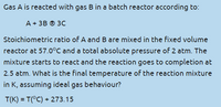 Gas A is reacted with gas B in a batch reactor according to:
A + 3B © 3C
Stoichiometric ratio of A and B are mixed in the fixed volume
reactor at 57.0°C and a total absolute pressure of 2 atm. The
mixture starts to react and the reaction goes to completion at
2.5 atm. What is the final temperature of the reaction mixture
in K, assuming ideal gas behaviour?
T(K) = T(°C) + 273.15
