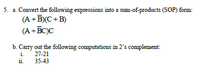 5. a. Convert the following expressions into a sum-of-products (SOP) form:
(A +B)(C+B)
(A +BC)C
b. Cany out the following computations in 2's complement:
i.
27-21
ii.
35-43
