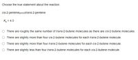Choose the true statement about the reaction.
cis-2-pentenetrans-2-pentene
Ke = 4.3
There are roughly the same number of trans-2-butene molecules as there are cis-2-butene molecules.
There are slightly more than four cis-2-butene molecules for each trans-2-butene molecule.
There are slightly more than four trans-2-butene molecules for each cis-2-butene molecule.
There are slightly less than four trans-2-butene molecules for each cis-2-butene molecule.
