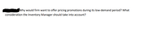 Why would firm want to offer pricing promotions during its low-demand period? What
consideration the Inventory Manager should take into account?
