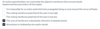 An action potential does not restimulate the adjacent membrane that was previously
depolarized because (select all that apply)
It is impossible for an action potential to be propagated along an axon toward the nerve cell body
The resting membrane potential of the axon is too high
The resting membrane potential of the axon is too low
✓ This area of membrane is absolutely refractory to depolarization
✓ Stimulation is inhibited by the myelin sheath