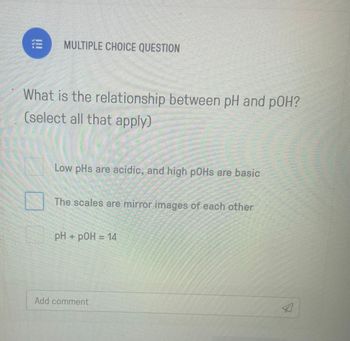 !!!
MULTIPLE CHOICE QUESTION
What is the relationship between pH and pOH?
(select all that apply)
Low pHs are acidic, and high pOHs are basic
The scales are mirror images of each other
pH + pOH = 14
Add comment
4