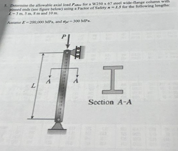 5. Determine the allowable axial load PA for a W250 x 67 steel wide-flange column with
pinned ends (see figure below) using a Factor of Safety n=1.5 for the following lengths:
L-3 m, 5m, 8 m and 10 m.
Assume E-200,000 MPa, and G-300 MPa.
7
L
A
Pl
A
ISTE
Section A-A