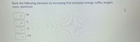 Rank the following elements by increasing first ionization energy: sulfur, oxygen,
neon, aluminum
Al
Ne
