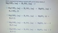 Which represents the balance reaction with correct phase labels of
Mg(OH)2 (aq) + H2 SO4 (aq) →?
O Mg(OH), (aq) + H, SO, (aq)
H- (ОН)2 (1)
→
MgSO, (aq) +
O Mg(OH)2 (aq) + H2 SO4 (aq) MgSO, (s) +
H2O (1)
O Mg(OH)2 (aq) + H2 SO, (aq) MgSO, (s) + 2
H2O (aq)
O Mg(OH)2 (aq) + H2 SO4 (aq) MgSO, (aq) + 2
H2O (1)
