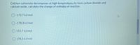 **Question:**

Calcium carbonate decomposes at high temperatures to form carbon dioxide and calcium oxide. Calculate the change of enthalpy of reaction.

**Options:**

- ○ -172.7 kJ/mol
- ○ -178.3 kJ/mol
- ○ 172.7 kJ/mol
- ○ 178.3 kJ/mol

(No graphs or diagrams present.)