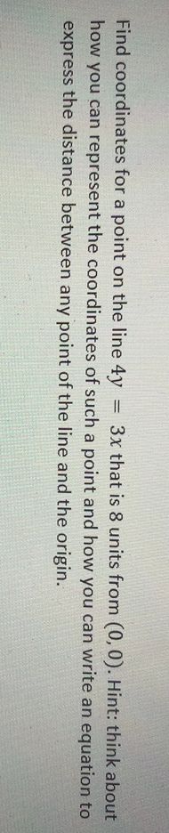 Find coordinates for a point on the line 4y
how you can represent the coordinates of such a point and how you can write an equation to
= 3x that is 8 units from (0,0). Hint: think about
express the distance between any point of the line and the origin.
