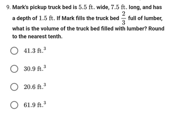 9. Mark's pickup truck bed is 5.5 ft. wide, 7.5 ft. long, and has
a depth of 1.5 ft. If Mark fills the truck bed
2
-
3
full of lumber,
what is the volume of the truck bed filled with lumber? Round
to the nearest tenth.
41.3 ft.³
○ 30.9 ft.³
20.6 ft.3
☐ 61.9 ft. 3