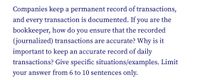 Companies keep a permanent record of transactions,
and every transaction is documented. If you are the
bookkeeper, how do you ensure that the recorded
(journalized) transactions are accurate? Why is it
important to keep an accurate record of daily
transactions? Give specific situations/examples. Limit
your answer from 6 to 10 sentences only.
