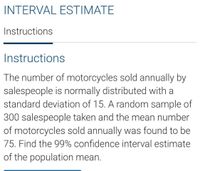 INTERVAL ESTIMATE
Instructions
Instructions
The number of motorcycles sold annually by
salespeople is normally distributed with a
standard deviation of 15. A random sample of
300 salespeople taken and the mean number
of motorcycles sold annually was found to be
75. Find the 99% confidence interval estimate
of the population mean.
