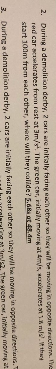 2. During a demolition derby, 2 cars are initially facing each other so they will be moving in opposite directions. The
red car accelerates from rest at 3m/s?. The green car, initially moving at 4m/s, accelerates at 1.8 m/s². If they
start 100m from each other, where will they collide? 5.68s at 48.4m
3. During a demolition derby, 2 cars are initially facing each other so they will be moving in opposite directions. T
3m/s2. The green car, initially moving at
