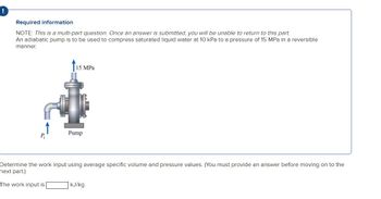 Required information
NOTE: This is a multi-part question. Once an answer is submitted, you will be unable to return to this part.
An adiabatic pump is to be used to compress saturated liquid water at 10 kPa to a pressure of 15 MPa in a reversible
manner.
P
15 MPa
Pump
Determine the work input using average specific volume and pressure values. (You must provide an answer before moving on to the
next part.)
The work input is
kJ/kg.