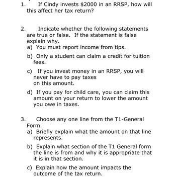 1.
If Cindy invests $2000 in an RRSP, how will
this affect her tax return?
2.
Indicate whether the following statements
are true or false. If the statement is false
explain why.
a) You must report income from tips.
3.
b) Only a student can claim a credit for tuition
fees.
c) If you invest money in an RRSP, you will
never have to pay taxes
on this amount.
d) If you pay for child care, you can claim this
amount on your return to lower the amount
you owe in taxes.
Choose any one line from the T1-General
Form.
a) Briefly explain what the amount on that line.
represents.
b) Explain what section of the T1 General form
the line is from and why it is appropriate that
it is in that section.
c) Explain how the amount impacts the
outcome of the tax return.