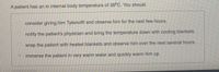 A patient has an in internal body temperature of 38°C. You should
consider giving. him Tylenol® and observe him for the next few hours.
notify the patient's physician and bring the temperature down with cooling blankets.
wrap the patient with heated blankets and observe him over the next several hours.
immerse the patient in very warm water and quickly warm him up.
