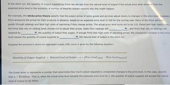 In the short run, the quantity of output supplied by firms can deviate from the natural level of output if the actual price level deviates from the
expected price level in the economy. A number of theories explain reasons why this might happen.
For example, the sticky-price theory asserts that the output prices of some goods and services adjust slowly to changes in the price level. Suppose
firms announce the prices for their products in advance, based on an expected price level of 100 for the coming year. Many of the firms sell their
goods through catalogs and face high costs of reprinting if they change prices. The actual price level turns out to be 110. Faced with high menu costs,
the firms that rely on catalog sales choose not to adjust their prices. Sales from catalogs will
and firms that rely on catalogs will
respond by
the quantity of output they supply. If enough firms face high costs of adjusting prices, the unexpected increase in the price
level causes the quantity of output supplied to
the natural level of output in the short run..
Suppose the economy's short-run aggregate supply (AS) curve is given by the following equation:
Quantity of Output Supplied Natural Level of Output + ax (Price Level Actual-Price Level Expected)
The Greek letter a represents a number that determines how much output responds to unexpected changes in the price level. In this case, assume
that a $2 billion. That is, when the actual price level exceeds the expected price level by 1, the quantity of output supplied will exceed the natural
level of output by $2 billion.