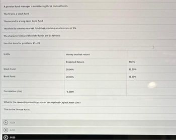 A pension fund manager is considering three mutual funds.
The first in a stock fund
The second is a long-term bond fund
The third is a money market fund that provides a safe return of 5%
The characterisitics of the risky funds are as follows:
Use this data for problems #5 - #9
5.00%
Stock Fund
Bond Fund
Correlation (rho)
A 9224
6223
money market return
9123
Expected Return
28.00%
What is the reward-to volatility ratio of the Optimal Capital Asset Line?
This is the Sharpe Ratio.
20.00%
-0.2000
Stdev
39.00%
26.00%
I
