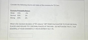 Consider the following returns and states of the economy for TZ.Com.:
Economy ProbabilityReturn
Weak 15%
Normal 50%
Strong 35%
-9%
2%
6%
What is the standard deviation of TZ's returns? SET YOUR CALCULATOR TO FOUR DECIMAL
PLACES AND ROUND TO 2 DECIMAL PLACES AT THE END. DO NOT ENTER THE %. FOR
EXAMPLE, IF YOUR ANSWER IS 7.7011% ENTER IT AS 7.70.