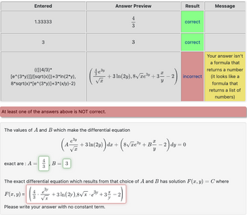 Entered
1.33333
3
(([(4/3)*
[e^(3*y)]]/[sqrt(x)])+3*In(2*y),
8*sqrt(x)*[e^(3*y)] +3*(x/y)-2)
At least one of the answers above is NOT correct.
exact are: A
The values of A and B which make the differential equation
¹-0³-0
B = 3
Answer Preview
· •
4
Please write your answer with no constant term.
3
+ 3 ln(2y), 8√√/Te³y +35
Result
correct
(4 +3 1(2y)) dx + (8√xe³ + B² − 2) dy = 0
correct
incorrect
Message
The exact differential equation which results from that choice of A and B has solution F(x, y) = C where
F(x, y) =
+3 ln(2y),8√x e³y +3-2
Your answer isn't
a formula that
returns a number
(it looks like a
formula that
returns a list of
numbers)