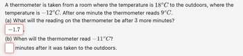 A thermometer is taken from a room where the temperature is 18°C to the outdoors, where the
temperature is -12°C. After one minute the thermometer reads 9°C.
(a) What will the reading on the thermometer be after 3 more minutes?
-1.7
(b) When will the thermometer read -11°C?
minutes after it was taken to the outdoors.