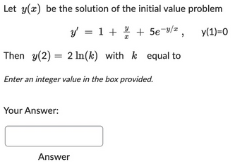 Let y(x) be the solution of the initial value problem
У
y' = 1 + 1/4 + 5e-4/x
X
Then y(2) = 2 ln(k) with k equal to
y(1)=0
Enter an integer value in the box provided.
Your Answer:
Answer