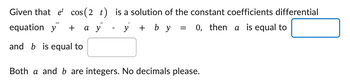 Given that et cos (2 t)
equation y +
and b is equal to
"
a y
is a solution of the constant coefficients differential
- y + b y = 0, then a is equal to
Both a and b are integers. No decimals please.