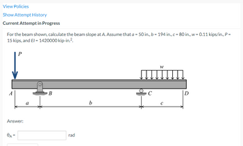 View Policies
Show Attempt History
Current Attempt in Progress
For the beam shown, calculate the beam slope at A. Assume that a = 50 in., b = 194 in., c = 80 in., w = 0.11 kips/in., P =
15 kips, and El = 1420000 kip-in.².
P
W
B
b
A
Answer:
8A=
a
rad
C
C
D