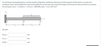 For the beam and loading shown, use the double-integration method to determine (a) the equation of the elastic curve for the
cantilever beam, (b) the deflection at B, (c) the deflection at the free end, and (d) the slope at the free end. Assume that El is constant
for the beam. Let w = 11 kN/m, L= 4.0 m, E = 200 GPa, and I = 115 x 106 mm4
W
X
B
·L/2
·L/2
Answer:
(b) VB =
(c) vc =
(d) Oc=
mm
mm
rad
C