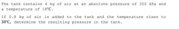 The tank contains 4 kg of air at an absolute pressure of 350 kPa and
a temperature of 18°C.
If 0.8 kg of air is added to the tank and the temperature rises to
38°C, determine the resulting pressure in the tank.