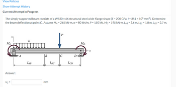 View Policies
Show Attempt History
Current Attempt in Progress
The simply supported beam consists of a W530 × 66 structural steel wide-flange shape [E = 200 GPa; 1= 351 × 106 mm4]. Determine
the beam deflection at point C. Assume MA = 265 kN-m, w = 80 kN/m, P = 150 kN, MD = 195 kN-M, LAB = 3.6 m, LBc 1.8 m, LcD = 2.7 m.
W
Mp
MA
B
C
LAB
Answer:
Vc =
mm
LBC
LCD
D
X