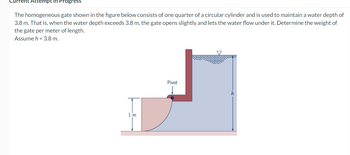 tempt in Progress
The homogeneous gate shown in the figure below consists of one quarter of a circular cylinder and is used to maintain a water depth of
3.8 m. That is, when the water depth exceeds 3.8 m, the gate opens slightly and lets the water flow under it. Determine the weight of
the gate per meter of length.
Assume h = 3.8 m.
1'm
Pivot