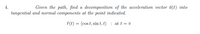 4.
Given the path, find a decomposition of the acceleration vector à(t) into
tangential and normal components at the point indicated.
T(t) = (cos t, sin t, t) : at t = T
