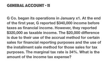 GENERAL ACCOUNT - 11
G Co. began its operations in January x1. At the end
of the first year, G reported $340,000 income before
taxes as financial income. However, they reported
$320,000 as taxable income. The $20,000 difference
is due to their use of the accrual method for certain
sales for financial reporting purposes and the use of
the installment sale method for those sales for tax
purposes. The marginal tax rate is 34%. What is the
amount of the income tax expense?