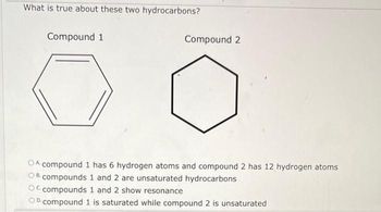 What is true about these two hydrocarbons?
Compound 1
Compound 2
OA compound 1 has 6 hydrogen atoms and compound 2 has 12 hydrogen atoms
OB compounds 1 and 2 are unsaturated hydrocarbons
Oc compounds 1 and 2 show resonance
OD. compound 1 is saturated while compound 2 is unsaturated